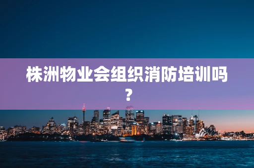 株洲物业会组织消防培训吗？