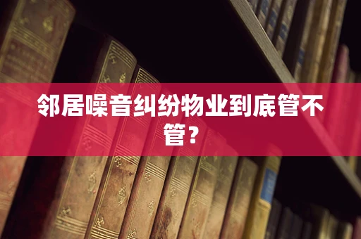 邻居噪音纠纷物业到底管不管？
