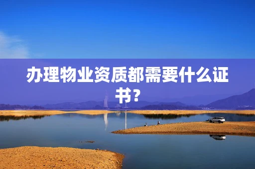 办理物业资质都需要什么证书？